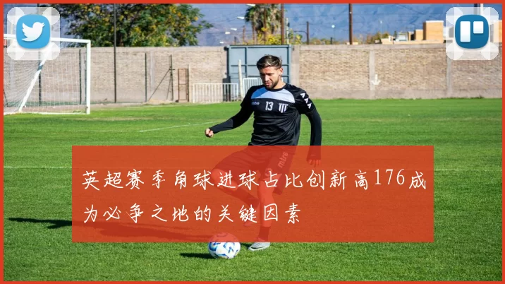 英超赛季角球进球占比创新高176成为必争之地的关键因素