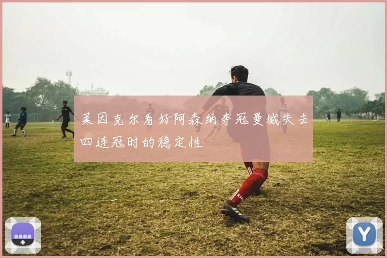 莱因克尔看好阿森纳夺冠曼城失去四连冠时的稳定性
