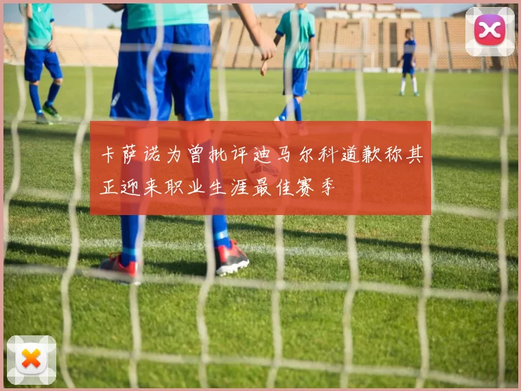 卡萨诺为曾批评迪马尔科道歉称其正迎来职业生涯最佳赛季