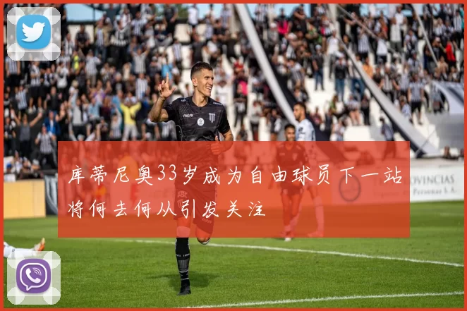 库蒂尼奥33岁成为自由球员下一站将何去何从引发关注