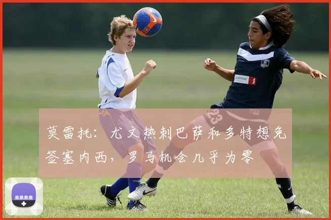 莫雷托：尤文热刺巴萨和多特想免签塞内西，罗马机会几乎为零