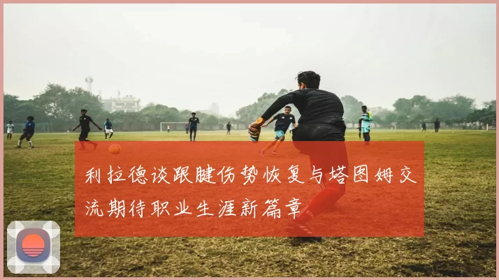 利拉德谈跟腱伤势恢复与塔图姆交流期待职业生涯新篇章