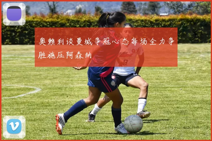 奥赖利谈曼城争冠心态每场全力争胜施压阿森纳
