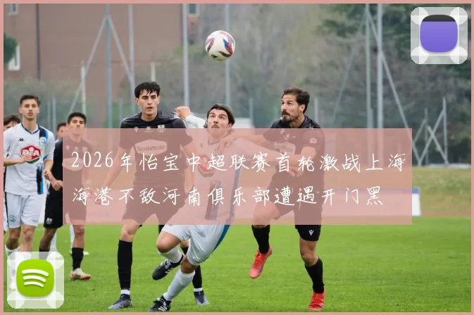 2026年怡宝中超联赛首轮激战上海海港不敌河南俱乐部遭遇开门黑