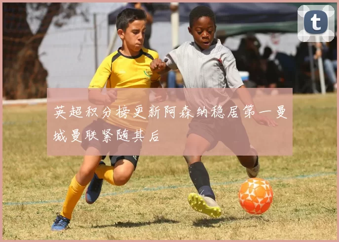 英超积分榜更新阿森纳稳居第一曼城曼联紧随其后