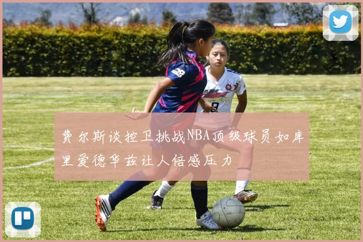 费尔斯谈控卫挑战NBA顶级球员如库里爱德华兹让人倍感压力