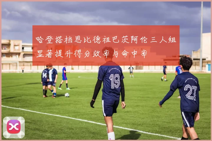 哈登搭档恩比德祖巴茨阿伦三人组显著提升得分效率与命中率