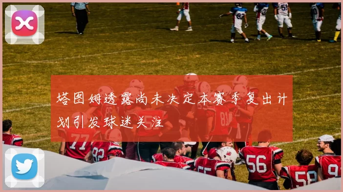 塔图姆透露尚未决定本赛季复出计划引发球迷关注