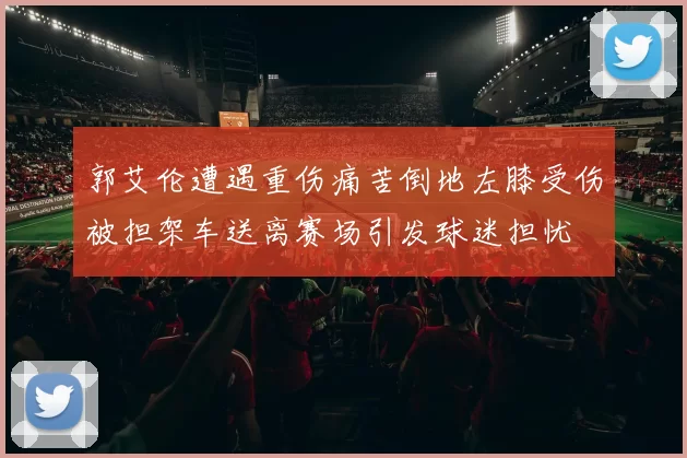 郭艾伦遭遇重伤痛苦倒地左膝受伤被担架车送离赛场引发球迷担忧