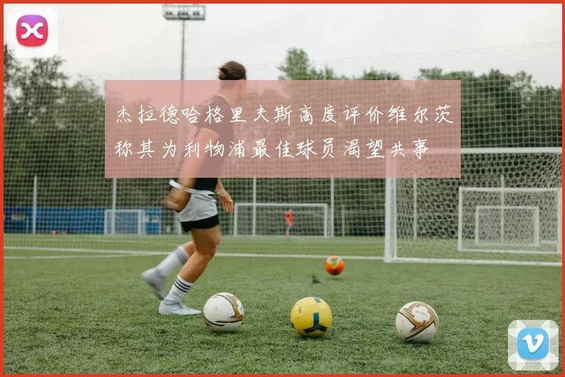 杰拉德哈格里夫斯高度评价维尔茨称其为利物浦最佳球员渴望共事
