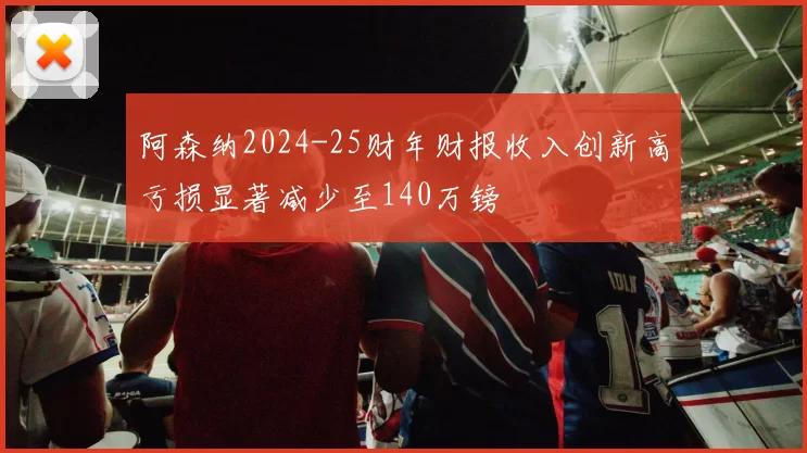 阿森纳2024-25财年财报收入创新高亏损显著减少至140万镑