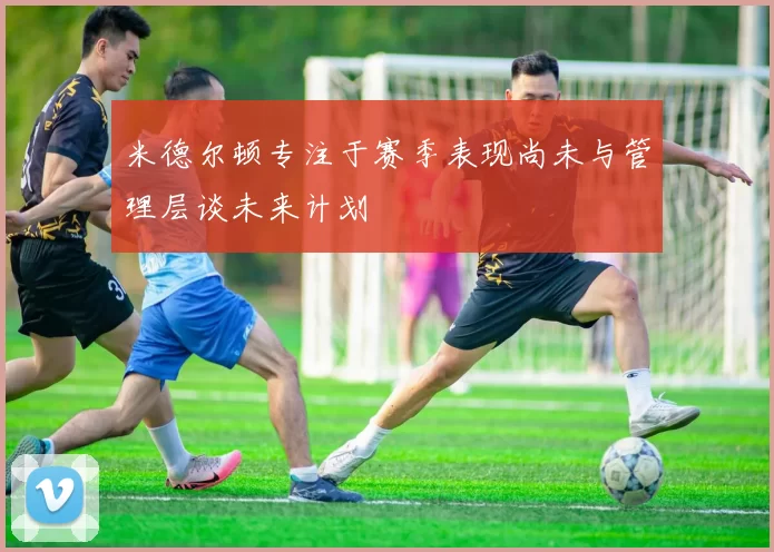 米德尔顿专注于赛季表现尚未与管理层谈未来计划
