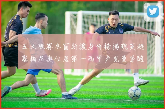五大联赛冬窗新援身价榜揭晓英超塞梅尼奥位居第一西甲卢克曼紧随其后