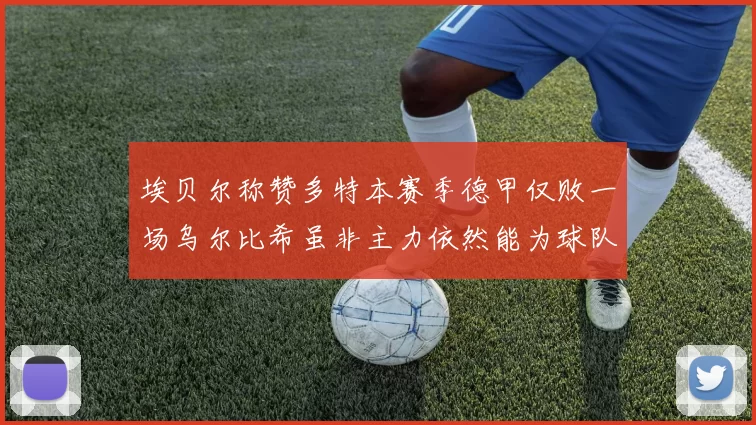 埃贝尔称赞多特本赛季德甲仅败一场乌尔比希虽非主力依然能为球队贡献力量