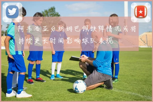 阿韦洛亚分析姆巴佩缺阵情况或将持续更长时间影响球队表现
