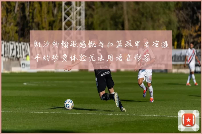 凯沙约翰逊感慨与扣篮冠军名宿握手的珍贵体验无法用语言形容