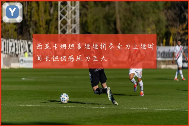 西亚卡姆坦言场场拼尽全力上场时间长但仍感压力巨大