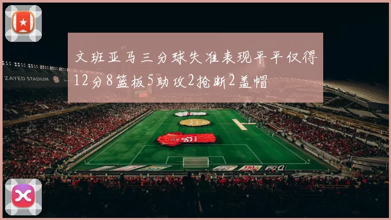 文班亚马三分球失准表现平平仅得12分8篮板5助攻2抢断2盖帽