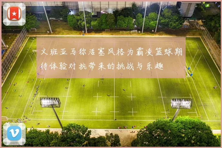 文班亚马称活塞风格为霸凌篮球期待体验对抗带来的挑战与乐趣