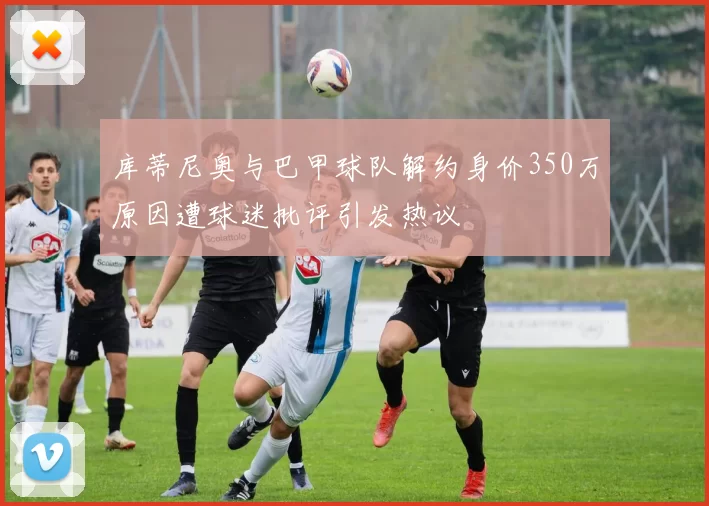 库蒂尼奥与巴甲球队解约身价350万原因遭球迷批评引发热议