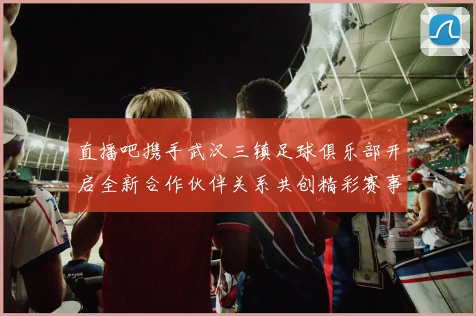 直播吧携手武汉三镇足球俱乐部开启全新合作伙伴关系共创精彩赛事体验
