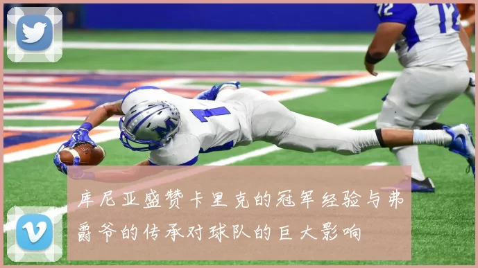 库尼亚盛赞卡里克的冠军经验与弗爵爷的传承对球队的巨大影响