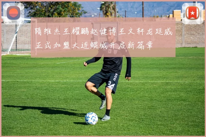 隋维杰王耀鹏赵健博王文轩龙廷威正式加盟大连鲲城开启新篇章
