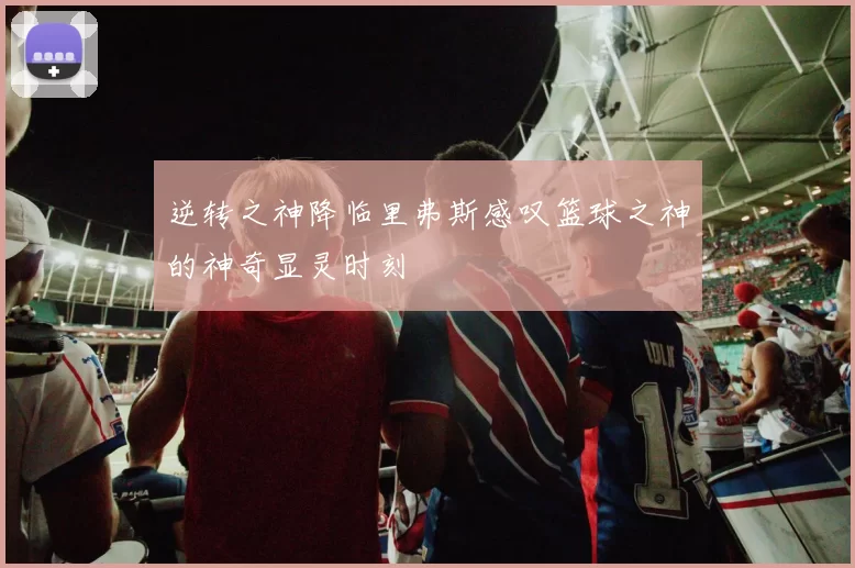 逆转之神降临里弗斯感叹篮球之神的神奇显灵时刻