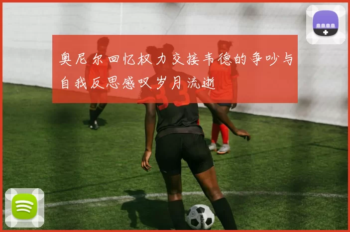 奥尼尔回忆权力交接韦德的争吵与自我反思感叹岁月流逝